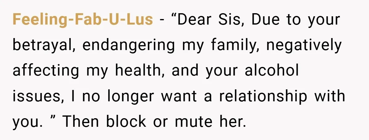 Feeling-Fab-U-Lus − “Dear Sis, Due to your betrayal, endangering my family, negatively affecting my health, and your alcohol issues, I no longer want a relationship with you. ” Then block...