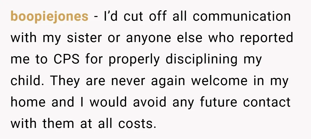 boopiejones − I’d cut off all communication with my sister or anyone else who reported me to CPS for properly disciplining my child. They are never again welcome in my...