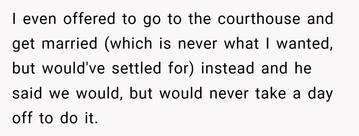 I even offered to go to the courthouse and get married (which is never what I wanted, but would've settled for) instead and he said we would, but would never...