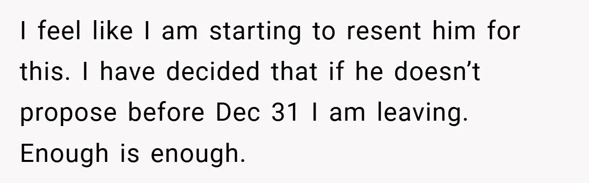 I feel like I am starting to resent him for this. I have decided that if he doesn’t propose before Dec 31 I am leaving. Enough is enough.