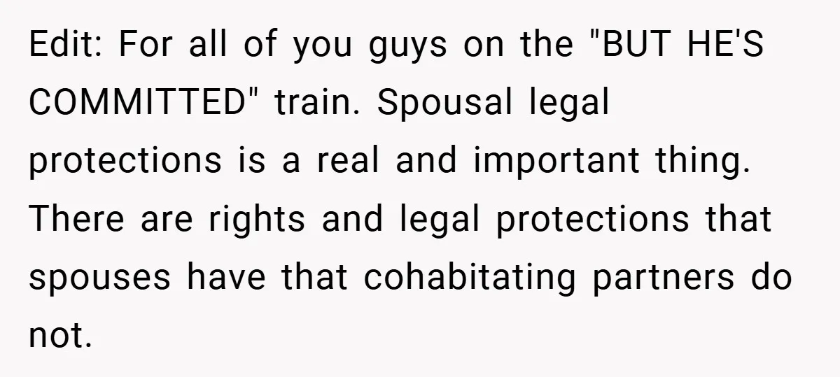 Edit: For all of you guys on the "BUT HE'S COMMITTED" train. Spousal legal protections is a real and important thing. There are rights and legal protections that spouses have...