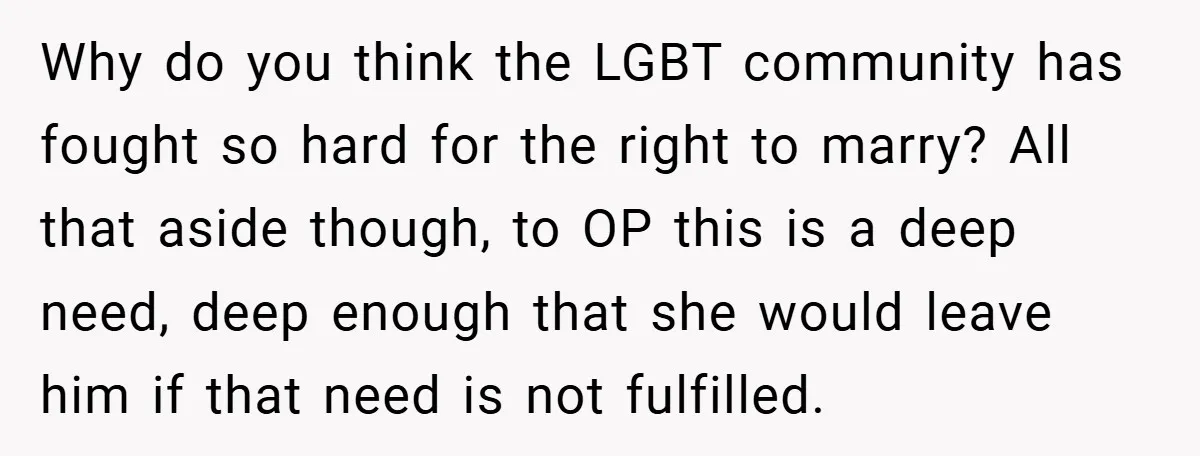 Why do you think the LGBT community has fought so hard for the right to marry? All that aside though, to OP this is a deep need, deep enough that...