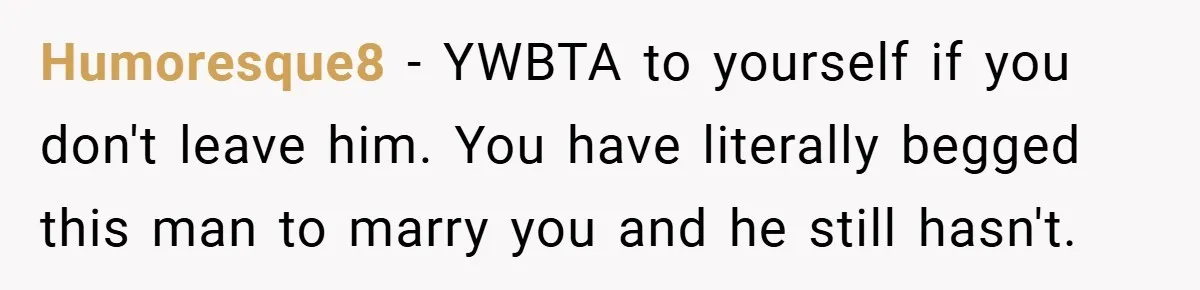 Humoresque8 − YWBTA to yourself if you don't leave him. You have literally begged this man to marry you and he still hasn't.