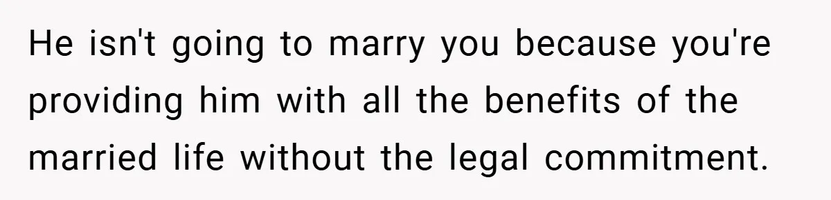 He isn't going to marry you because you're providing him with all the benefits of the married life without the legal commitment.