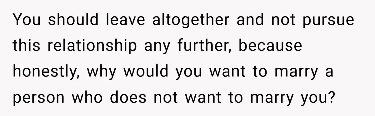You should leave altogether and not pursue this relationship any further, because honestly, why would you want to marry a person who does not want to marry you?