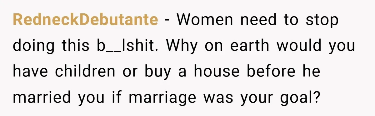RedneckDebutante − Women need to stop doing this b__lshit. Why on earth would you have children or buy a house before he married you if marriage was your goal?