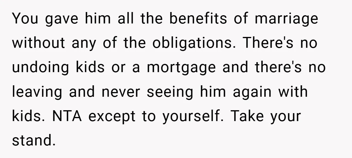 You gave him all the benefits of marriage without any of the obligations. There's no undoing kids or a mortgage and there's no leaving and never seeing him again with...
