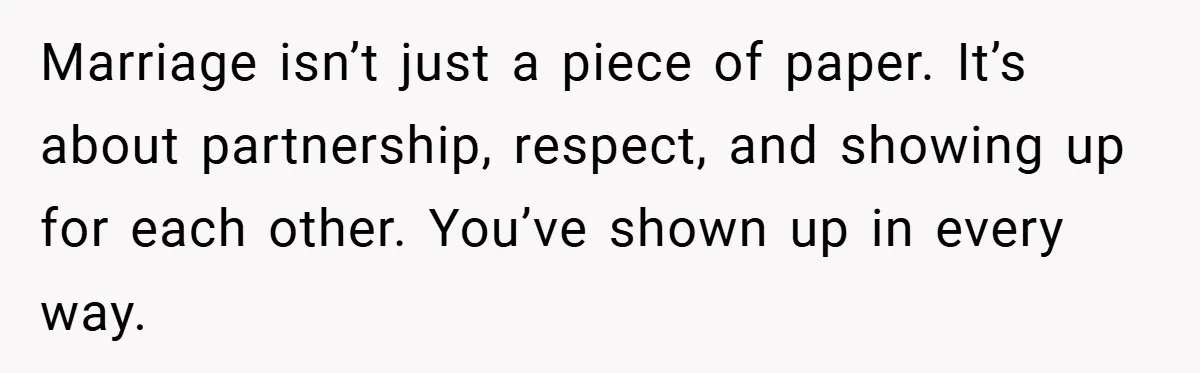 Marriage isn’t just a piece of paper. It’s about partnership, respect, and showing up for each other. You’ve shown up in every way.