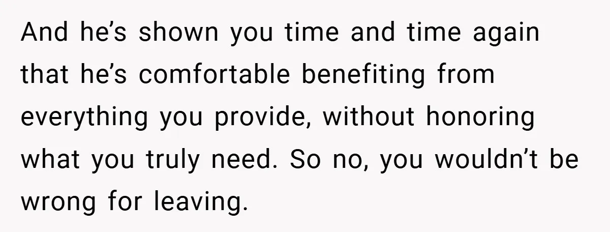 And he’s shown you time and time again that he’s comfortable benefiting from everything you provide, without honoring what you truly need. So no, you wouldn’t be wrong for leaving.