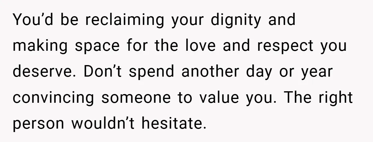 You’d be reclaiming your dignity and making space for the love and respect you deserve. Don’t spend another day or year convincing someone to value you. The right person wouldn’t...