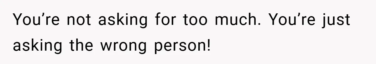 You’re not asking for too much. You’re just asking the wrong person!