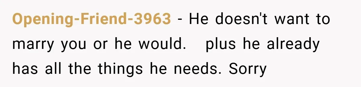 Opening-Friend-3963 − He doesn't want to marry you or he would.   plus he already has all the things he needs. Sorry
