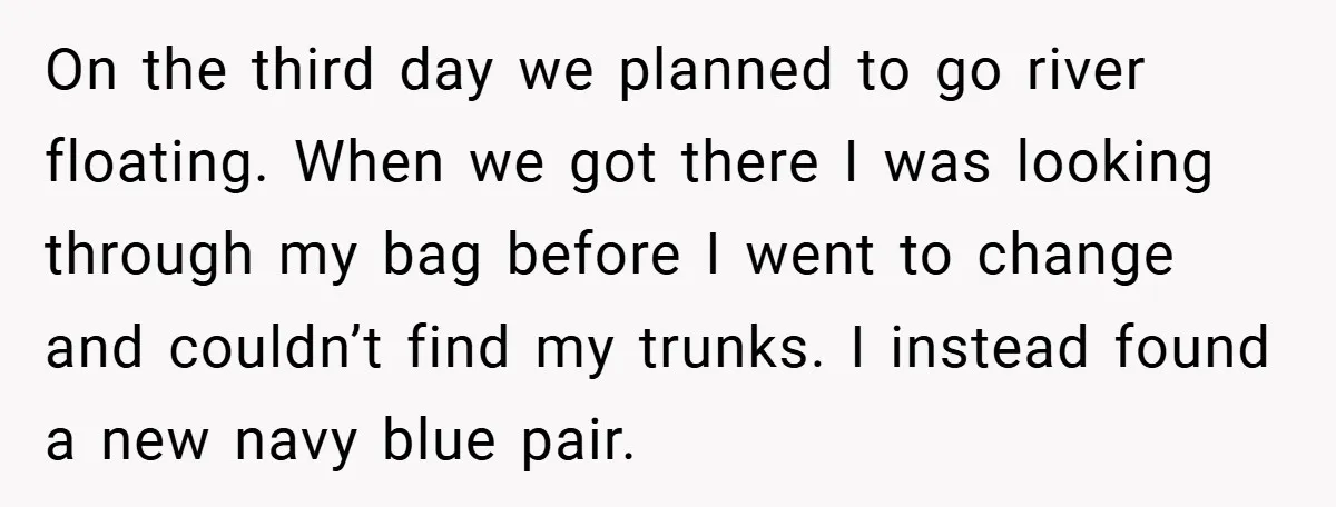 On the third day we planned to go river floating. When we got there I was looking through my bag before I went to change and couldn’t find my trunks....