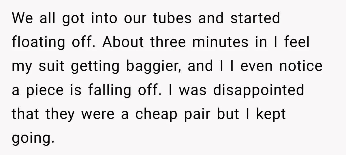 We all got into our tubes and started floating off. About three minutes in I feel my suit getting baggier, and I I even notice a piece is falling off....