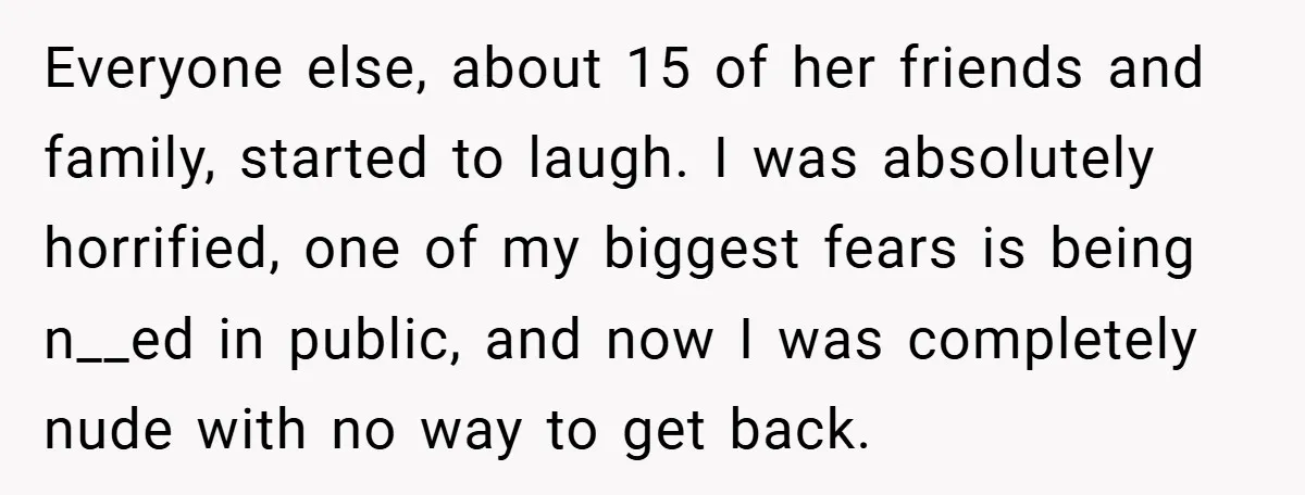 Everyone else, about 15 of her friends and family, started to laugh. I was absolutely horrified, one of my biggest fears is being n__ed in public, and now I was...
