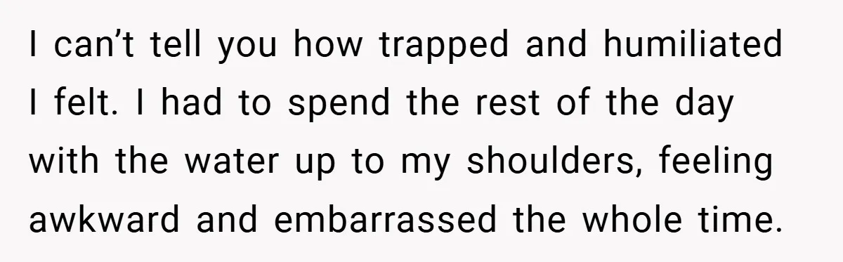 I can’t tell you how trapped and humiliated I felt. I had to spend the rest of the day with the water up to my shoulders, feeling awkward and embarrassed...