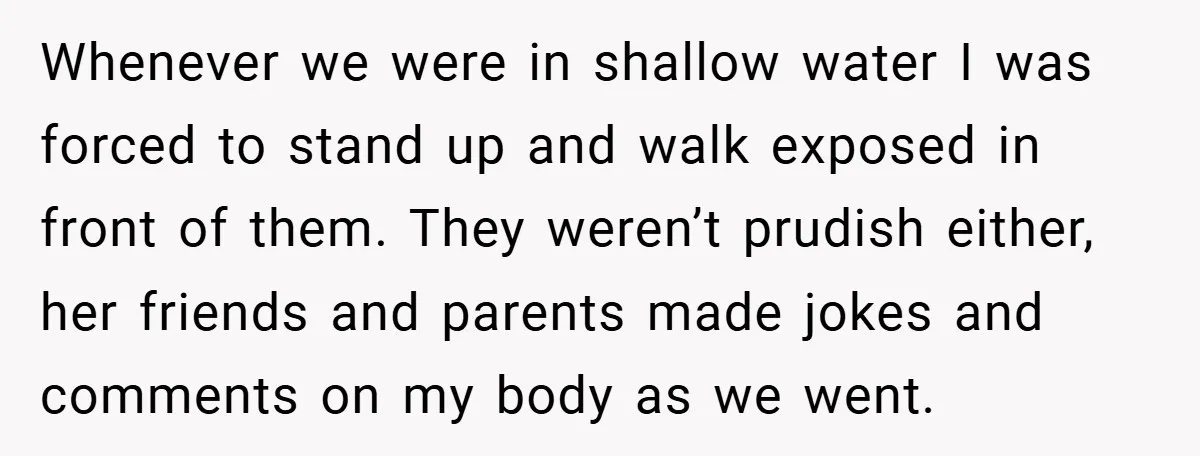 Whenever we were in shallow water I was forced to stand up and walk exposed in front of them. They weren’t prudish either, her friends and parents made jokes and...