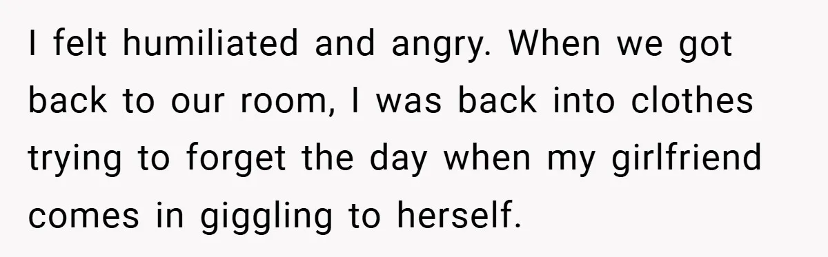 I felt humiliated and angry. When we got back to our room, I was back into clothes trying to forget the day when my girlfriend comes in giggling to herself.