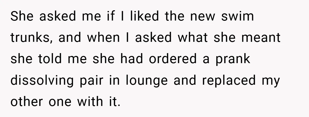 She asked me if I liked the new swim trunks, and when I asked what she meant she told me she had ordered a prank dissolving pair in lounge and...