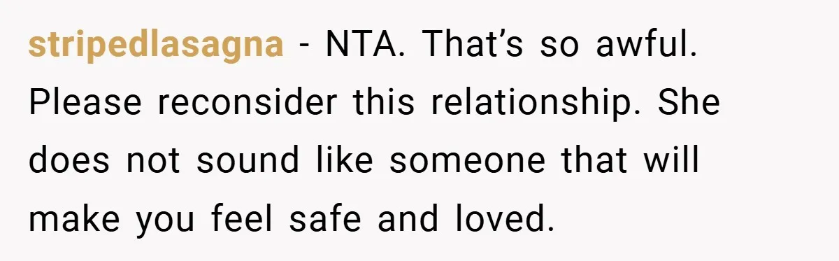 stripedlasagna − NTA. That’s so awful. Please reconsider this relationship. She does not sound like someone that will make you feel safe and loved.