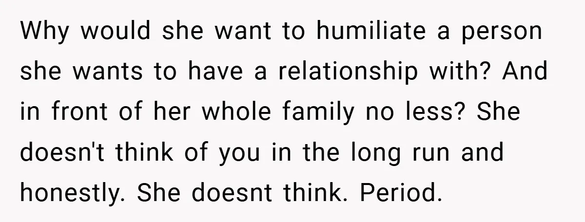 Why would she want to humiliate a person she wants to have a relationship with? And in front of her whole family no less? She doesn't think of you in...