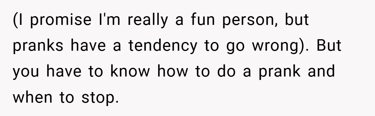 (I promise I'm really a fun person, but pranks have a tendency to go wrong). But you have to know how to do a prank and when to stop.