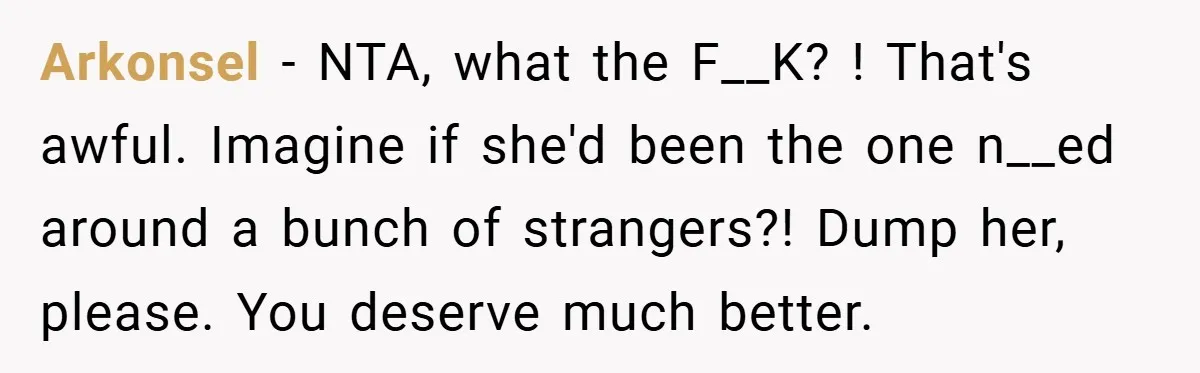 Arkonsel − NTA, what the F__K? ! That's awful. Imagine if she'd been the one n__ed around a bunch of strangers?! Dump her, please. You deserve much better.