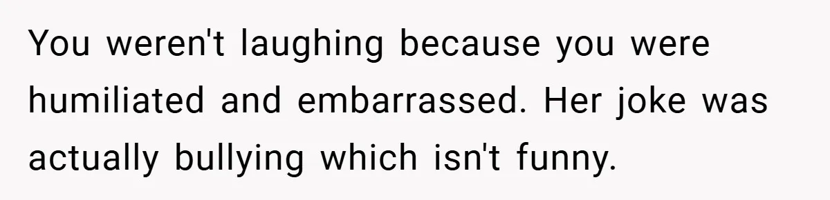 You weren't laughing because you were humiliated and embarrassed. Her joke was actually bullying which isn't funny.