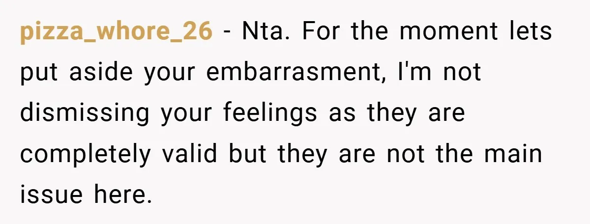 pizza_whore_26 − Nta. For the moment lets put aside your embarrasment, I'm not dismissing your feelings as they are completely valid but they are not the main issue here.