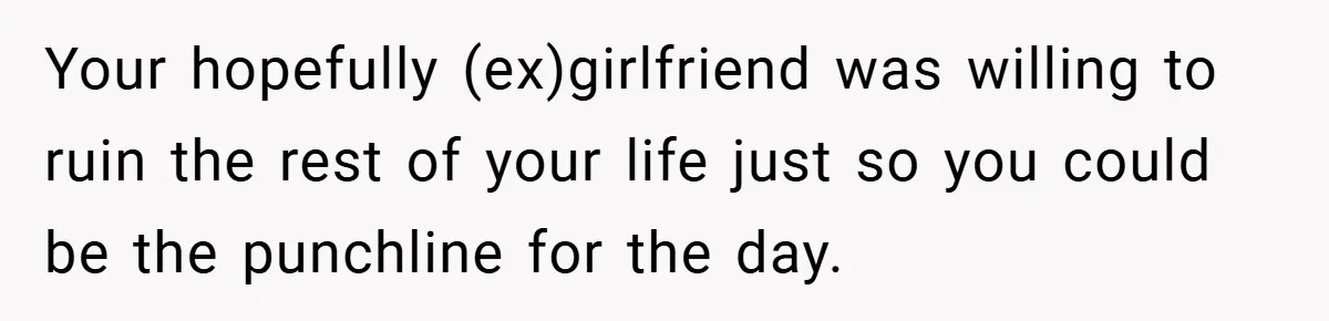 Your hopefully (ex)girlfriend was willing to ruin the rest of your life just so you could be the punchline for the day.