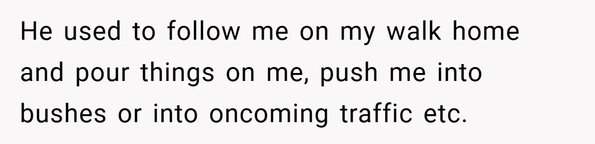 Former Bully Begs for Friendship, Woman Says Forgiveness Doesn’t Mean Friendship He used to follow me on my walk home and pour things on me, push me into bushes or into oncoming traffic etc.