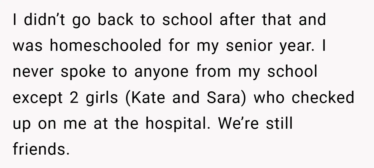 Former Bully Begs for Friendship, Woman Says Forgiveness Doesn’t Mean Friendship I didn’t go back to school after that and was homeschooled for my senior year. I never spoke to anyone from my school except 2 girls (Kate and Sara) who...