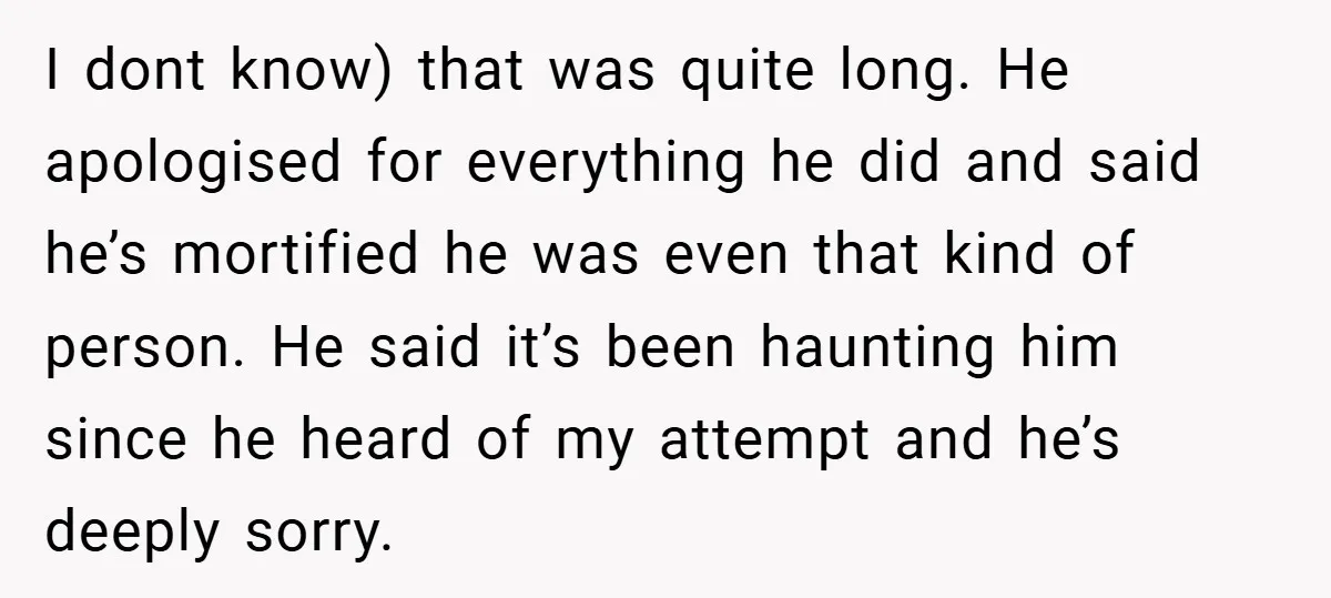 Former Bully Begs for Friendship, Woman Says Forgiveness Doesn’t Mean Friendship I dont know) that was quite long. He apologised for everything he did and said he’s mortified he was even that kind of person. He said it’s been haunting him...
