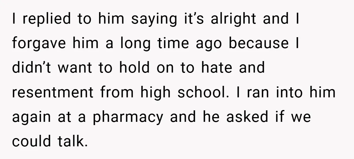 Former Bully Begs for Friendship, Woman Says Forgiveness Doesn’t Mean Friendship I replied to him saying it’s alright and I forgave him a long time ago because I didn’t want to hold on to hate and resentment from high school. I...