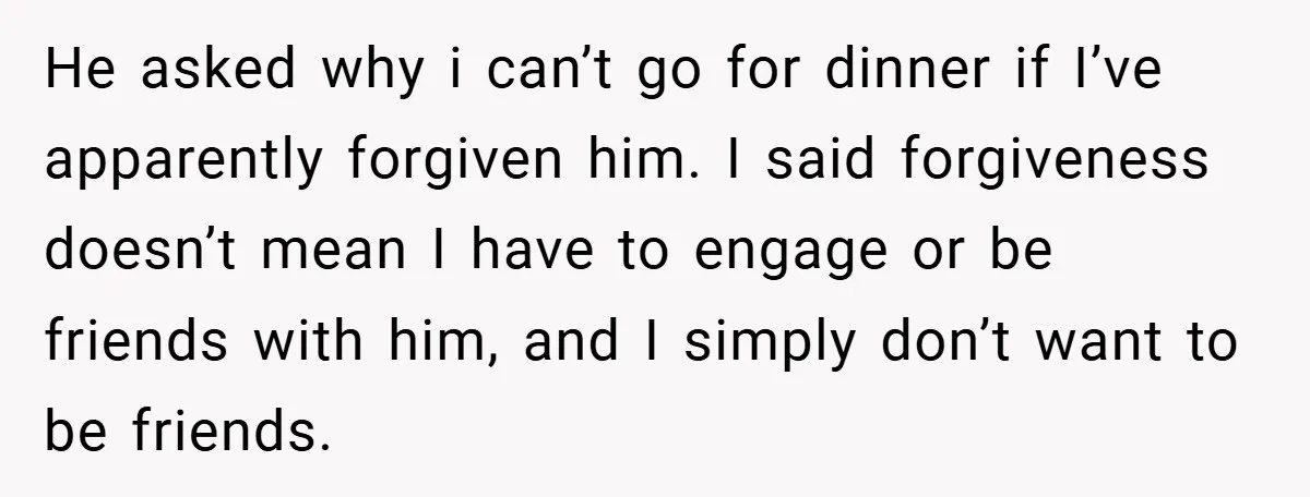 Former Bully Begs for Friendship, Woman Says Forgiveness Doesn’t Mean Friendship He asked why i can’t go for dinner if I’ve apparently forgiven him. I said forgiveness doesn’t mean I have to engage or be friends with him, and I simply...