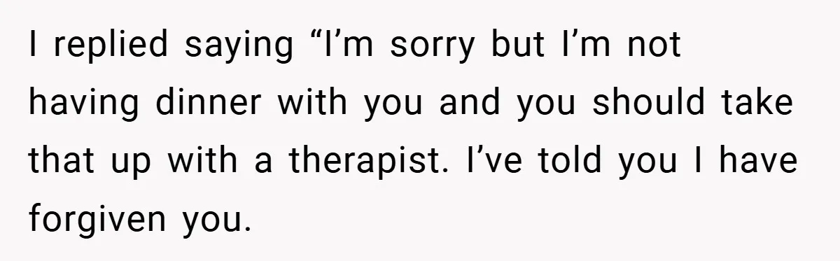 Former Bully Begs for Friendship, Woman Says Forgiveness Doesn’t Mean Friendship I replied saying “I’m sorry but I’m not having dinner with you and you should take that up with a therapist. I’ve told you I have forgiven you.