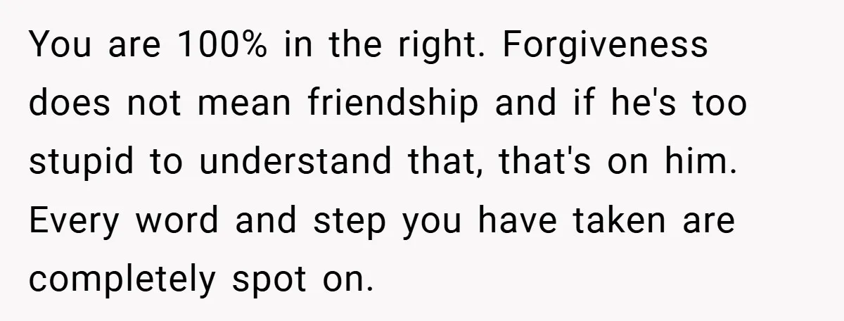 Former Bully Begs for Friendship, Woman Says Forgiveness Doesn’t Mean Friendship You are 100% in the right. Forgiveness does not mean friendship and if he's too stupid to understand that, that's on him. Every word and step you have taken are...