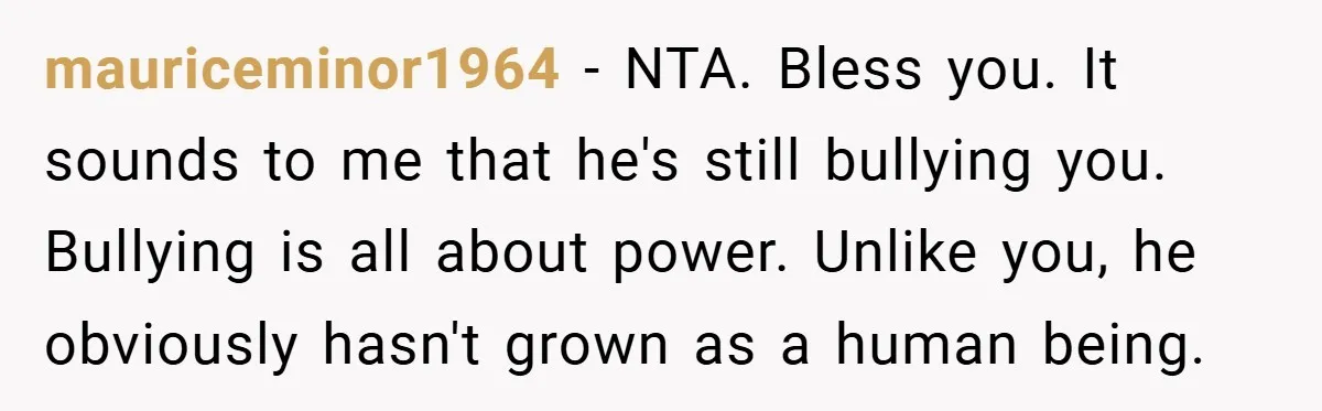 Former Bully Begs for Friendship, Woman Says Forgiveness Doesn’t Mean Friendship mauriceminor1964 − NTA. Bless you. It sounds to me that he's still bullying you. Bullying is all about power. Unlike you, he obviously hasn't grown as a human being.