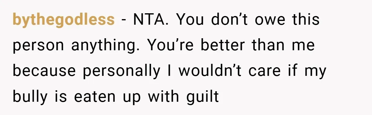 Former Bully Begs for Friendship, Woman Says Forgiveness Doesn’t Mean Friendship bythegodless − NTA. You don’t owe this person anything. You’re better than me because personally I wouldn’t care if my bully is eaten up with guilt