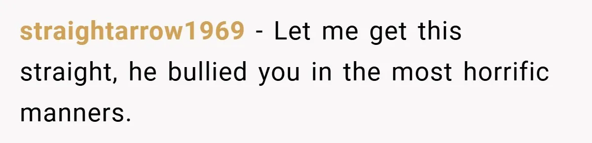 Former Bully Begs for Friendship, Woman Says Forgiveness Doesn’t Mean Friendship straightarrow1969 − Let me get this straight, he bullied you in the most horrific manners.