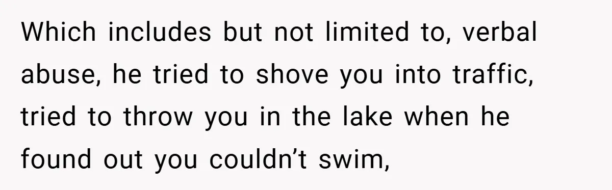 Former Bully Begs for Friendship, Woman Says Forgiveness Doesn’t Mean Friendship Which includes but not limited to, verbal abuse, he tried to shove you into traffic, tried to throw you in the lake when he found out you couldn’t swim,
