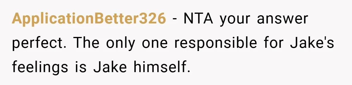Former Bully Begs for Friendship, Woman Says Forgiveness Doesn’t Mean Friendship ApplicationBetter326 − NTA your answer perfect. The only one responsible for Jake's feelings is Jake himself.