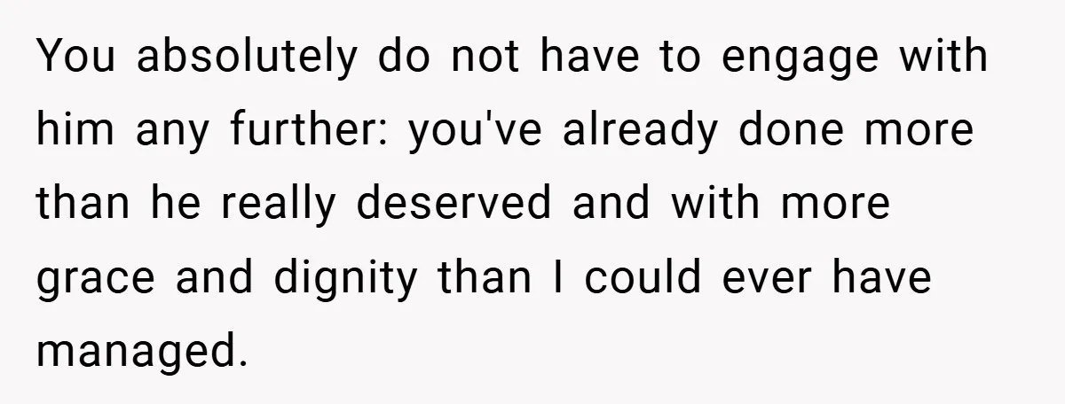 Former Bully Begs for Friendship, Woman Says Forgiveness Doesn’t Mean Friendship You absolutely do not have to engage with him any further: you've already done more than he really deserved and with more grace and dignity than I could ever have...