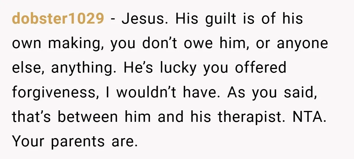 Former Bully Begs for Friendship, Woman Says Forgiveness Doesn’t Mean Friendship dobster1029 − Jesus. His guilt is of his own making, you don’t owe him, or anyone else, anything. He’s lucky you offered forgiveness, I wouldn’t have. As you said, that’s...