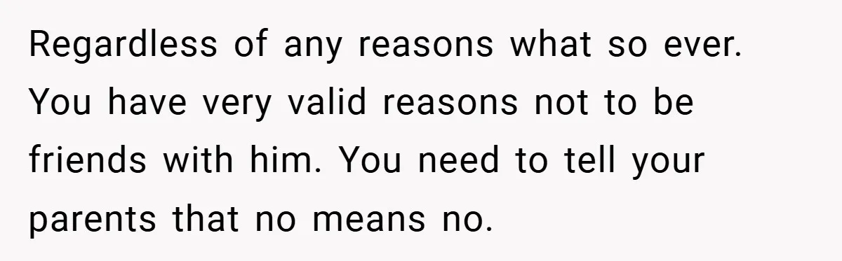 Former Bully Begs for Friendship, Woman Says Forgiveness Doesn’t Mean Friendship Regardless of any reasons what so ever. You have very valid reasons not to be friends with him. You need to tell your parents that no means no.