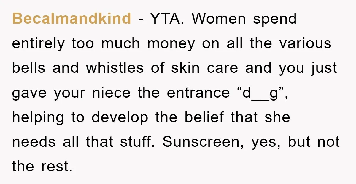 Becalmandkind − YTA. Women spend entirely too much money on all the various bells and whistles of skin care and you just gave your niece the entrance “d__g”, helping to...