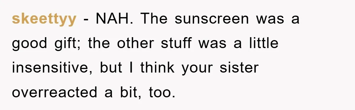 skeettyy − NAH. The sunscreen was a good gift; the other stuff was a little insensitive, but I think your sister overreacted a bit, too.