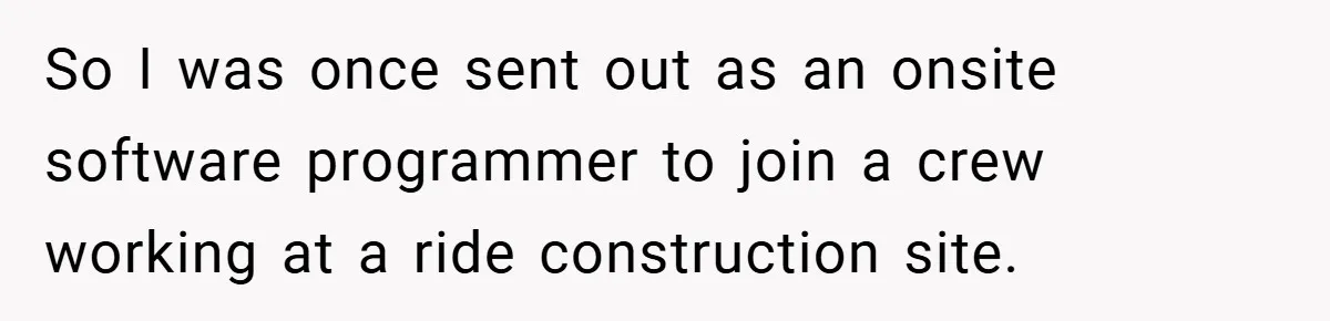 So I was once sent out as an onsite software programmer to join a crew working at a ride construction site.