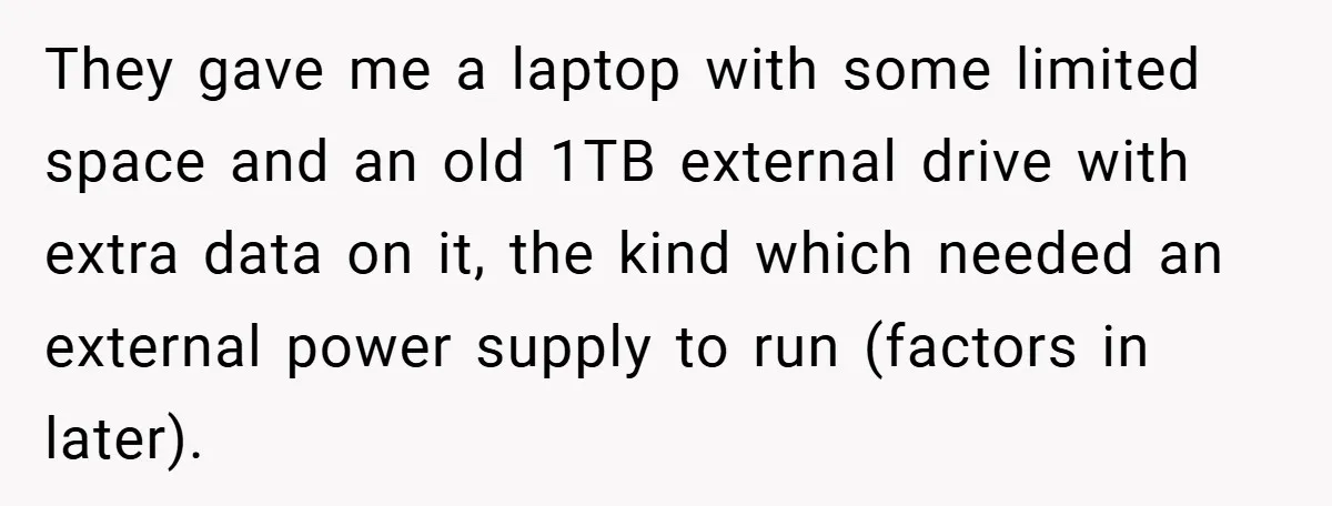 They gave me a laptop with some limited space and an old 1TB external drive with extra data on it, the kind which needed an external power supply to run...