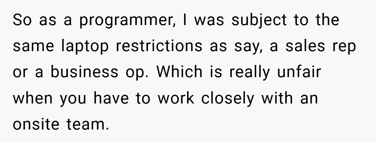 So as a programmer, I was subject to the same laptop restrictions as say, a sales rep or a business op. Which is really unfair when you have to work...
